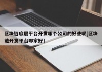 区块链底层平台开发哪个公司的好些呢[区块链开发平台哪家好]