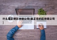 什么是正规区块链公司[最正宗的区块链公司]