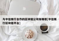 与中信银行合作的区块链公司有哪些[中信银行区块链平台]